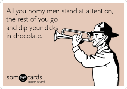 All you horny men stand at attention,
the rest of you go
and dip your dicks
in chocolate.