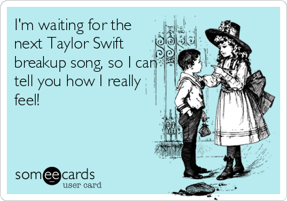 I'm waiting for the
next Taylor Swift
breakup song, so I can
tell you how I really
feel!