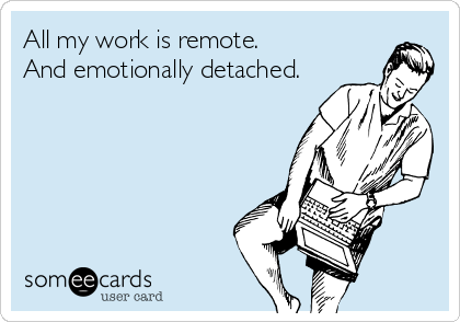 All my work is remote.
And emotionally detached.