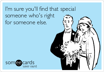 I'm sure you'll find that special
someone who's right
for someone else.
