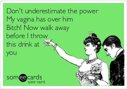 Don't underestimate the power
My vagina has over him
Bitch! Now walk away
before I throw
this drink at
you