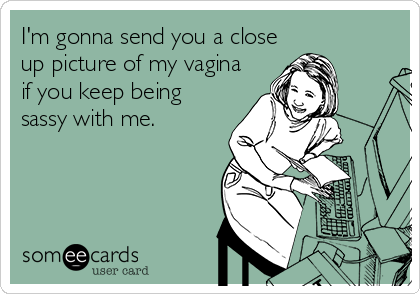 I'm gonna send you a close
up picture of my vagina
if you keep being
sassy with me.