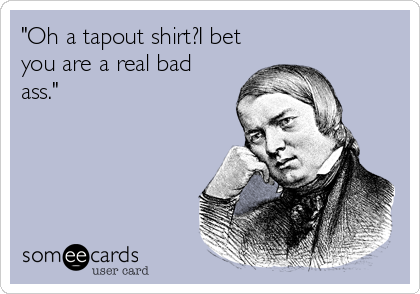 "Oh a tapout shirt?I bet
you are a real bad
ass."