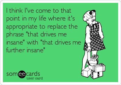 I think I've come to that
point in my life where it's   
appropriate to replace the
phrase "that drives me
insane" with "that drives me
further insane"