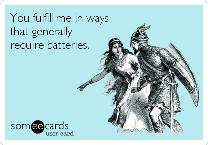 You fulfill me in ways
that generally
require batteries.
