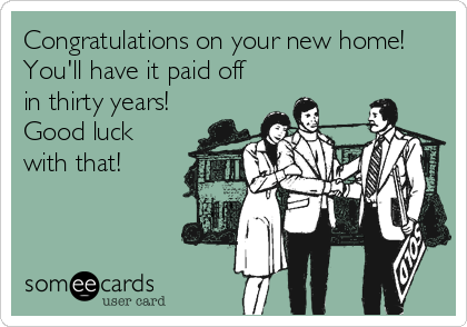 Congratulations on your new home!
You'll have it paid off
in thirty years! 
Good luck
with that!