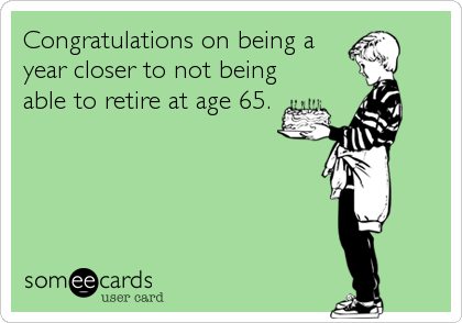 Congratulations on being a
year closer to not being
able to retire at age 65.