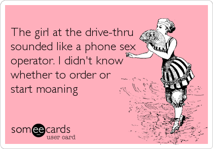 The girl at the drive-thrusounded like a phone sexoperator. I didn't know whether to order or start moaning
