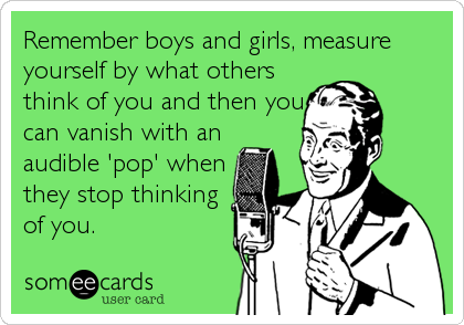Remember boys and girls, measure
yourself by what others
think of you and then you
can vanish with an
audible 'pop' when
they stop thinking<br /