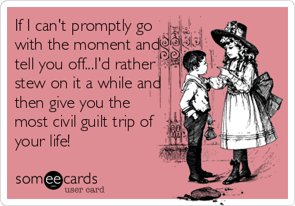 If I can't promptly go
with the moment and
tell you off...I'd rather
stew on it a while and
then give you the
most civil guilt trip of
your life!