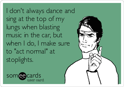 I don't always dance and
sing at the top of my
lungs when blasting
music in the car, but
when I do, I make sure
to "act normal" at<br%