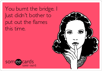 You burnt the bridge. I
Just didn't bother to
put out the flames
this time.