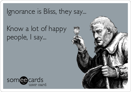 Ignorance is Bliss, they say...

Know a lot of happy 
people, I say...