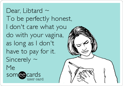 Dear, Libtard ~
To be perfectly honest,
I don't care what you
do with your vagina,
as long as I don't
have to pay for it.
Sincerely ~
Me