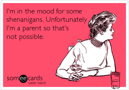 I'm in the mood for some
shenanigans. Unfortunately 
I'm a parent so that's
not possible.