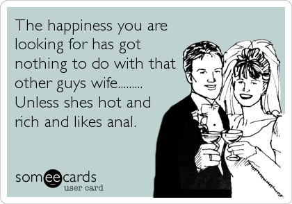 The happiness you are
looking for has got
nothing to do with that
other guys wife......... 
Unless shes hot and
rich and likes anal.