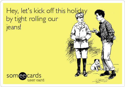 Hey, let's kick off this holiday
by tight rolling our
jeans!