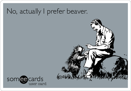 No, actually I prefer beaver.