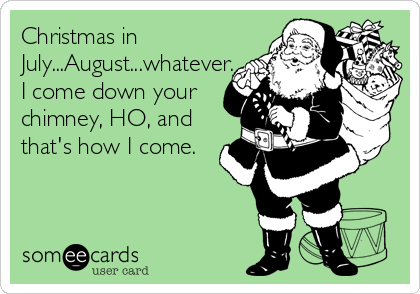 Christmas in
July...August...whatever.
I come down your
chimney, HO, and
that's how I come.