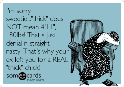 I'm sorry
sweetie..."thick" does
NOT mean 4'11",
180lbs! That's just
denial n straight
nasty! That's why your
ex left you for a REAL
"thick" chick!
