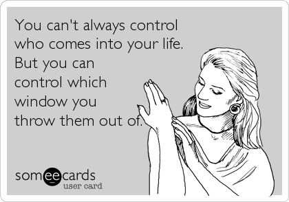 You can't always control
who comes into your life.
But you can
control which
window you
throw them out of.