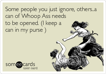 Some people you just ignore, others..a
can of Whoop Ass needs
to be opened. (I keep a
can in my purse )