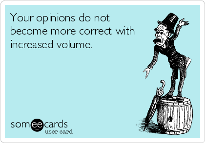 Your opinions do not
become more correct with
increased volume.