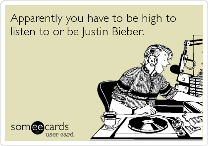 Apparently you have to be high to
listen to or be Justin Bieber.