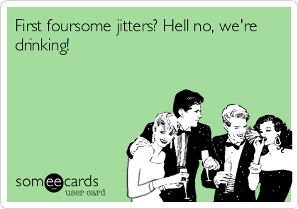 First foursome jitters? Hell no, we're
drinking!