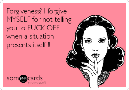 Forgiveness? I forgive
MYSELF for not telling
you to FUCK OFF
when a situation
presents itself !!