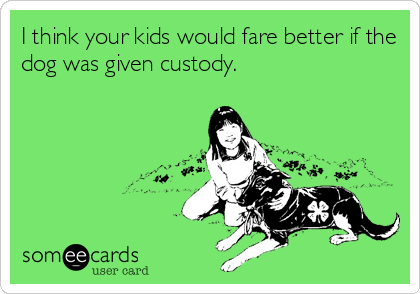 I think your kids would fare better if the
dog was given custody.