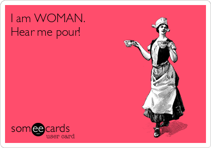 I am WOMAN.
Hear me pour!