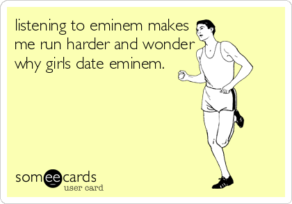 listening to eminem makes
me run harder and wonder
why girls date eminem.