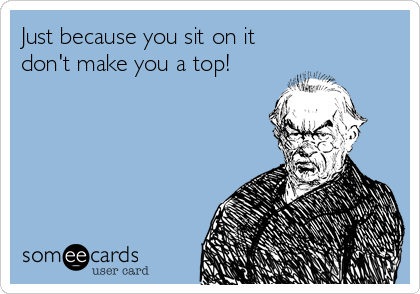 Just because you sit on it
don't make you a top!