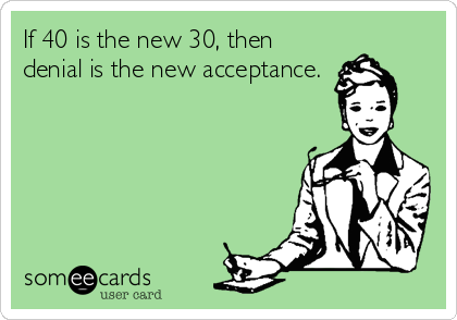 If 40 is the new 30, then
denial is the new acceptance.