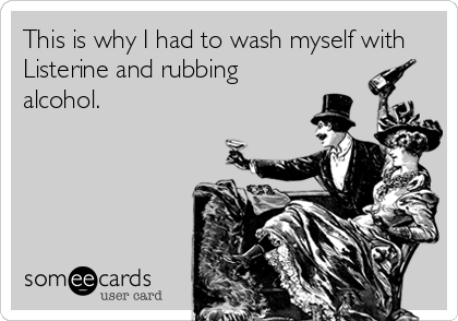 This is why I had to wash myself with
Listerine and rubbing
alcohol.