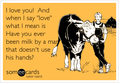 I love you!  And
when I say "love"
what I mean is
Have you ever
been milk by a man
that doesn't use 
his hands?
