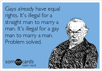 Gays already have equal
rights. It's illegal for a
straight man to marry a
man. It's illegal for a gay
man to marry a man.
Problem solved.