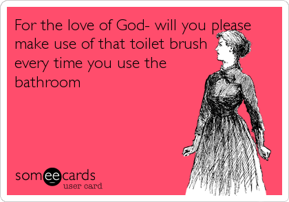 For the love of God- will you please
make use of that toilet brush
every time you use the
bathroom