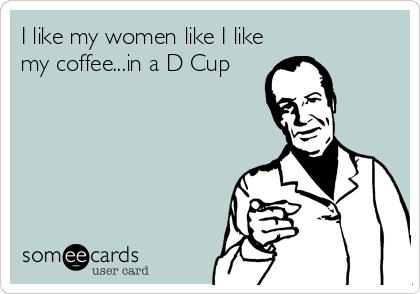 I like my women like I like
my coffee...in a D Cup
