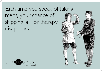 Each time you speak of taking
meds, your chance of
skipping jail for therapy
disappears.