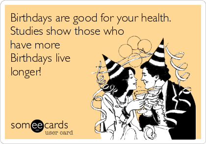 Birthdays are good for your health.
Studies show those who 
have more
Birthdays live
longer!