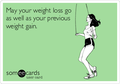 May your weight loss go 
as well as your previous
weight gain.