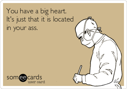 You have a big heart. 
It's just that it is located
in your ass.
