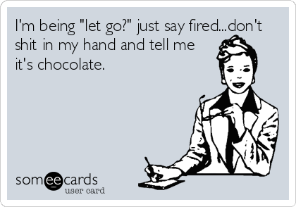 I'm being "let go?" just say fired...don't
shit in my hand and tell me
it's chocolate.