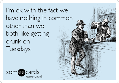I'm ok with the fact we
have nothing in common
other than we
both like getting
drunk on
Tuesdays.