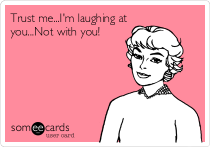 Trust me...I'm laughing at
you...Not with you!
