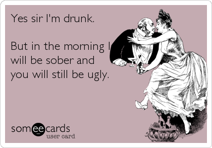 Yes sir I'm drunk.

But in the morning I
will be sober and
you will still be ugly.