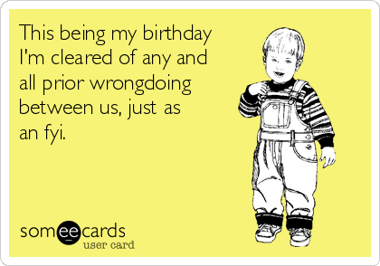 This being my birthday 
I'm cleared of any and 
all prior wrongdoing
between us, just as 
an fyi.