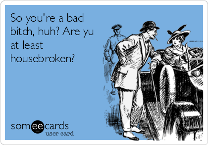 So you're a bad
bitch, huh? Are yu
at least
housebroken?